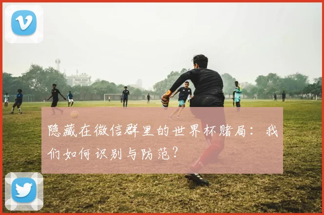 隐藏在微信群里的世界杯赌局：我们如何识别与防范？