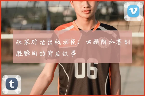 独家对话出线功臣：回顾附加赛制胜瞬间的背后故事