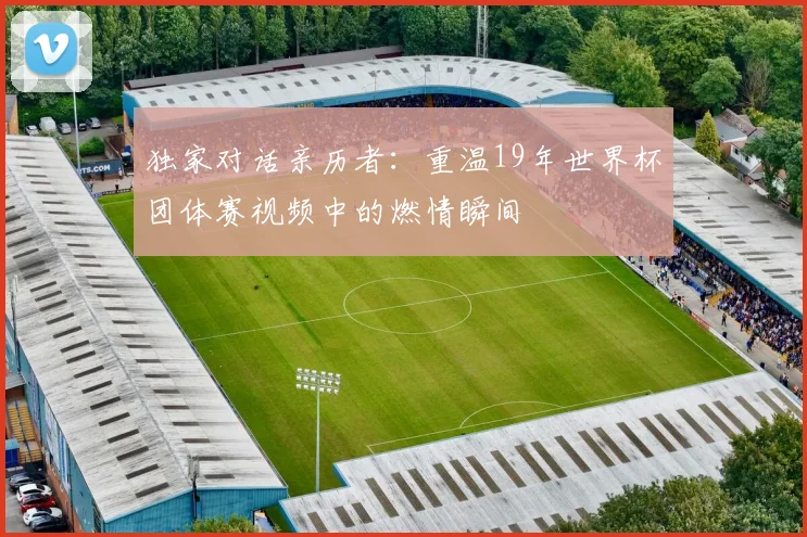 独家对话亲历者：重温19年世界杯团体赛视频中的燃情瞬间