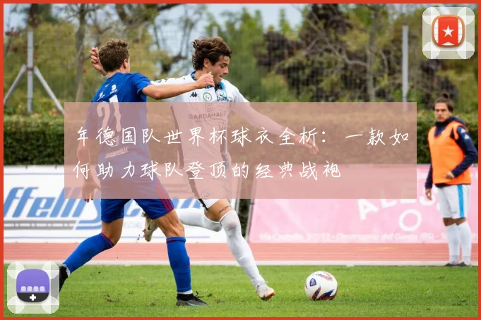 年德国队世界杯球衣全析：一款如何助力球队登顶的经典战袍