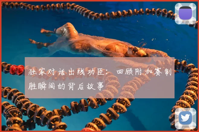 独家对话出线功臣：回顾附加赛制胜瞬间的背后故事
