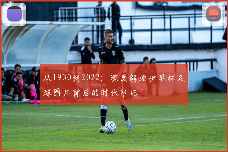 从1930到2022：深度解读世界杯足球图片背后的时代印记