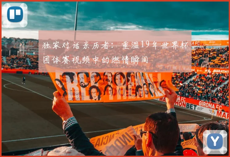 独家对话亲历者：重温19年世界杯团体赛视频中的燃情瞬间