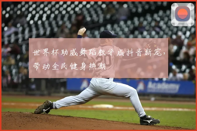 世界杯助威舞蹈教学成抖音新宠，带动全民健身热潮