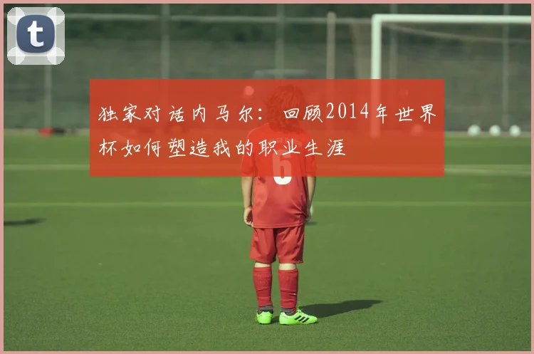 独家对话内马尔：回顾2014年世界杯如何塑造我的职业生涯