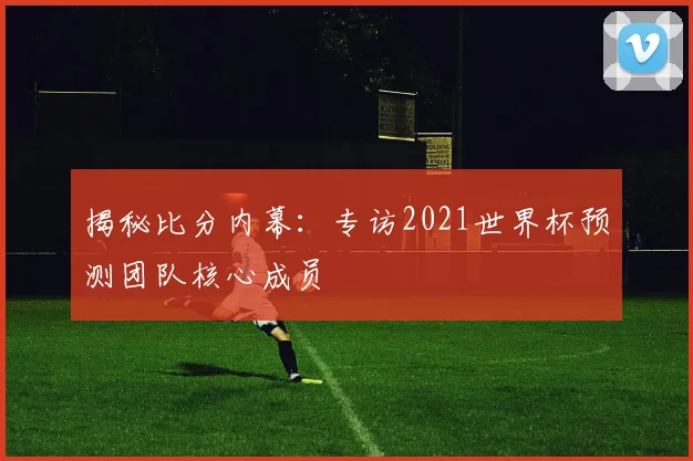 揭秘比分内幕：专访2021世界杯预测团队核心成员